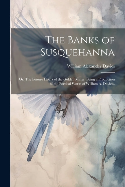 Banks of Susquehanna: Or, The Leisure Hours of the Golden Miner, Being a Production of the Poetical Works of William A. Davies.. - Ingram