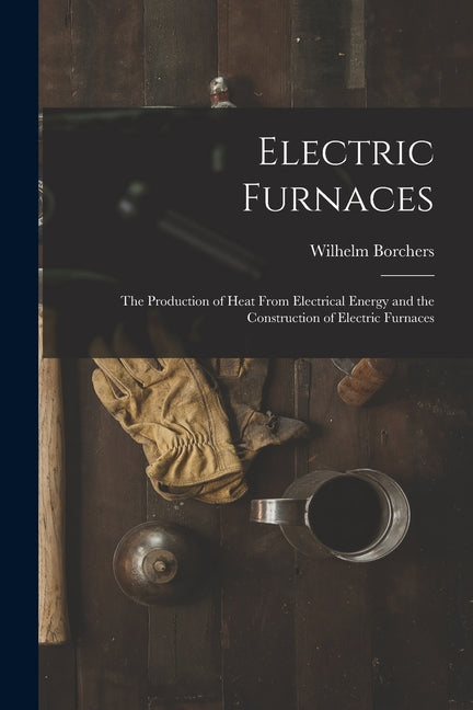 Electric Furnaces: The Production of Heat From Electrical Energy and the Construction of Electric Furnaces - Ingram