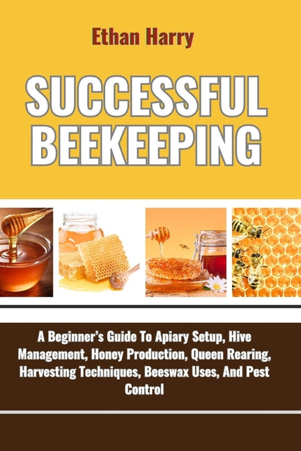 Successful Beekeeping: A Beginner's Guide To Apiary Setup, Hive Management, Honey Production, Queen Rearing, Harvesting Techniques, Beeswax U - Ingram
