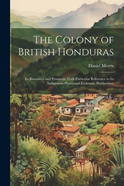 Colony of British Honduras: Its Resources and Prospects; With Particular Reference to Its Indigenous Plants and Economic Productions - Ingram