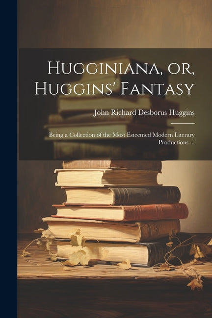 Hugginiana, or, Huggins' Fantasy: Being a Collection of the Most Esteemed Modern Literary Productions ... - Ingram
