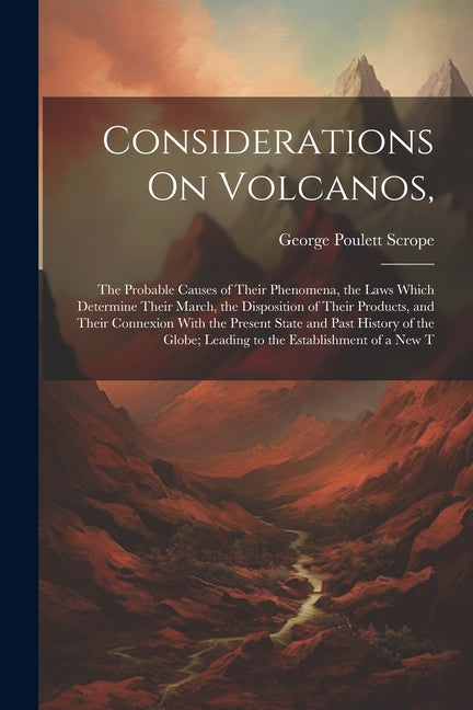 Considerations On Volcanos,: The Probable Causes of Their Phenomena, the Laws Which Determine Their March, the Disposition of Their Products, and T - Ingram