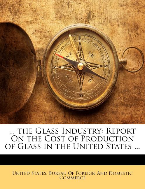 ... the Glass Industry: Report on the Cost of Production of Glass in the United States ... - Ingram