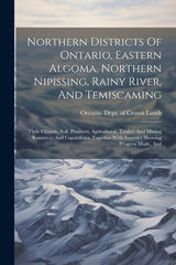 Northern Districts Of Ontario, Eastern Algoma, Northern Nipissing, Rainy River, And Temiscaming: Their Climate, Soil, Products, Agricultural, Timber A - Ingram