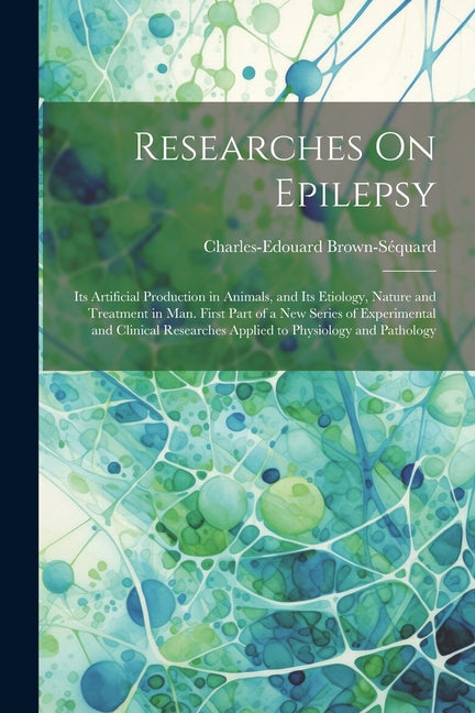 Researches On Epilepsy: Its Artificial Production in Animals, and Its Etiology, Nature and Treatment in Man. First Part of a New Series of Exp - Ingram