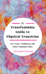 The Transfeminine Guide to Physical Transition: For Trans, Nonbinary, and Other Feminine Folks